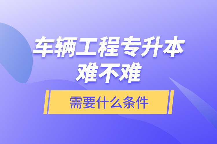 車輛工程專升本難不難？需要什么條件？