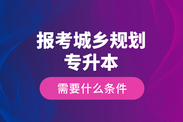 報(bào)考城鄉(xiāng)規(guī)劃專升本需要什么條件？