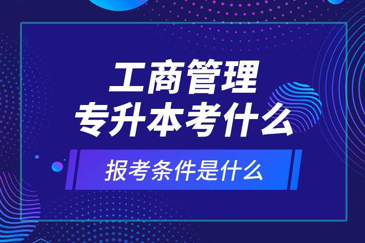 工商管理專升本考什么，報(bào)考條件是什么？