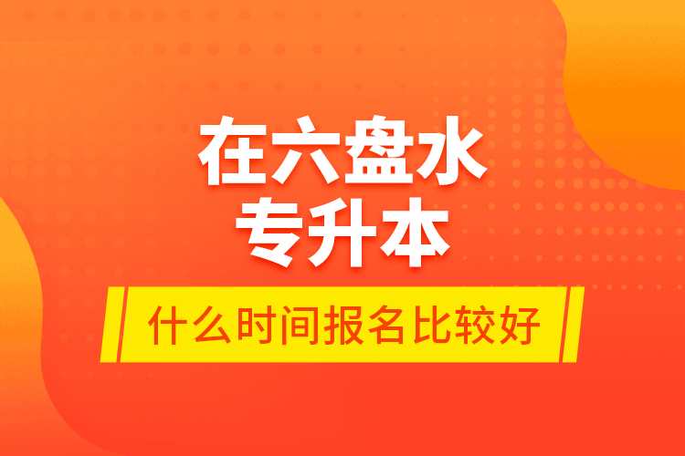 在六盤水專升本什么時間報名比較好？