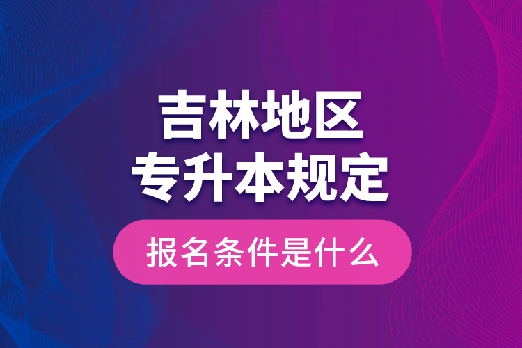 吉林地區(qū)專升本規(guī)定的報名條件是什么？