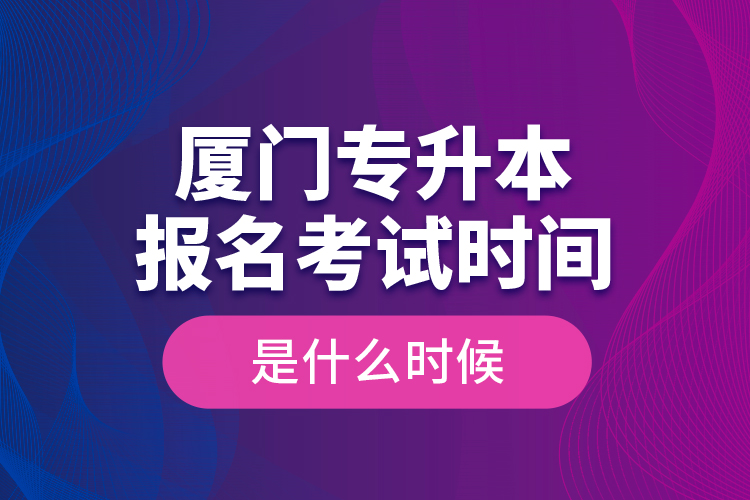 廈門專升本報名考試時間是什么時候？
