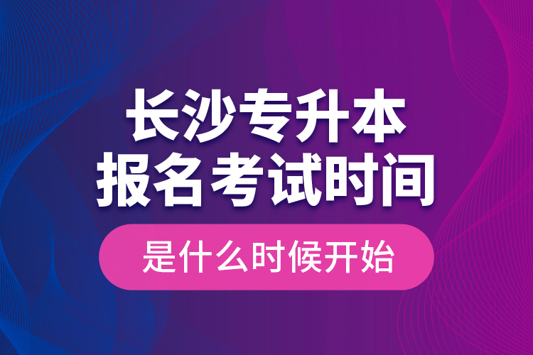 長沙專升本報(bào)名考試時(shí)間是什么時(shí)候開始？
