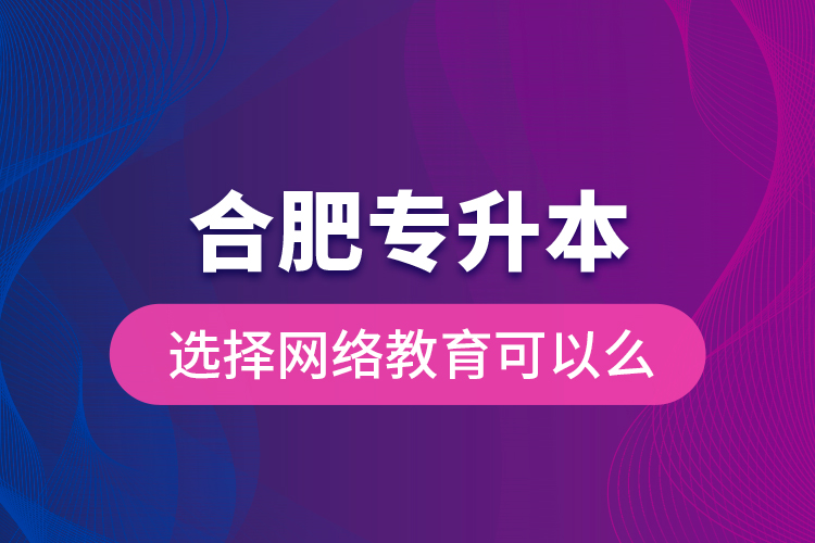 合肥專升本選擇網(wǎng)絡(luò)教育可以么？