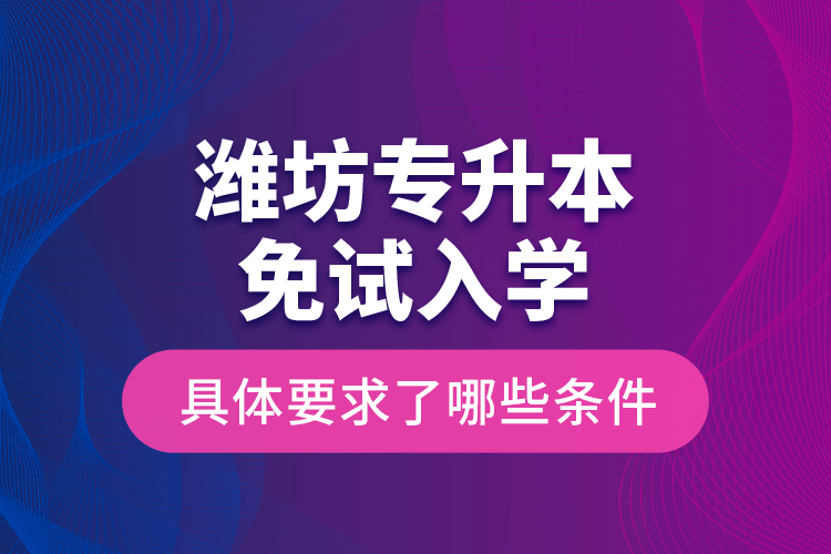 濰坊專(zhuān)升本免試入學(xué)具體要求了哪些條件？