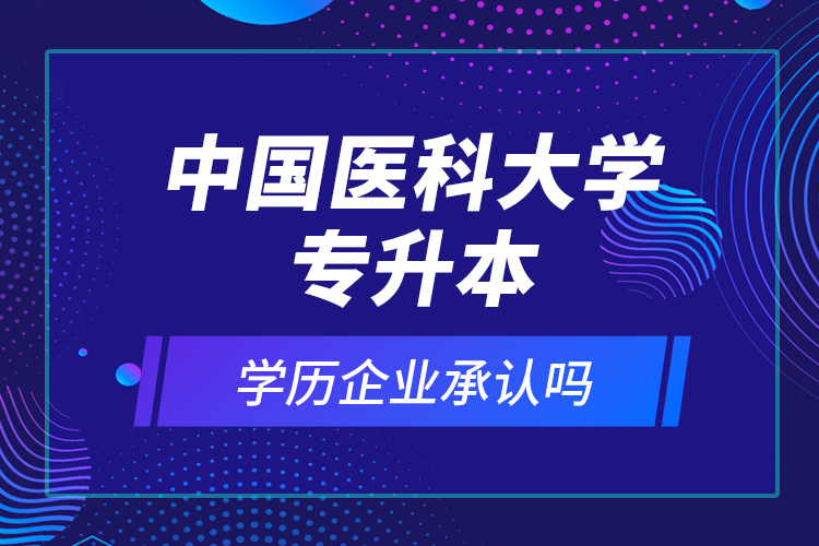 中國(guó)醫(yī)科大學(xué)專(zhuān)升本的學(xué)歷企業(yè)承認(rèn)嗎？