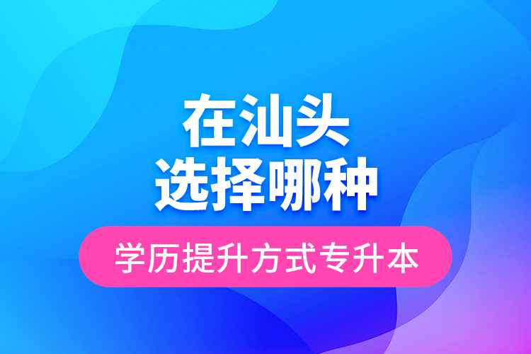 在汕頭選擇哪種學歷提升方式專升本？