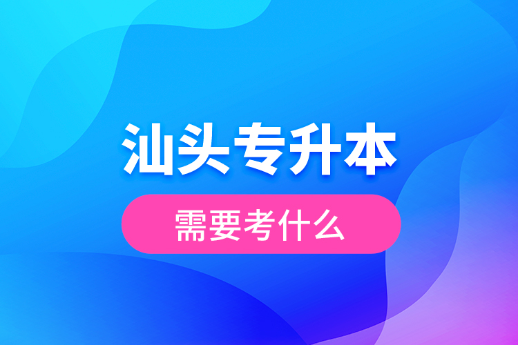 汕頭專升本需要考什么？