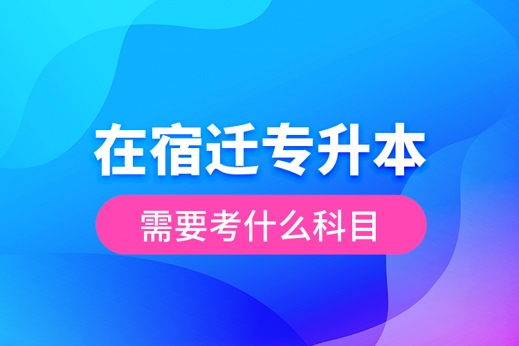 在宿遷專(zhuān)升本需要考什么科目？