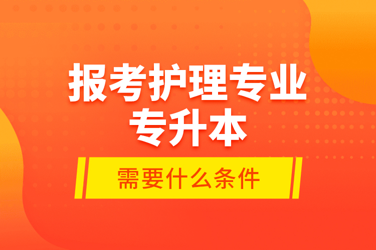 報(bào)考護(hù)理專業(yè)專升本需要什么條件？