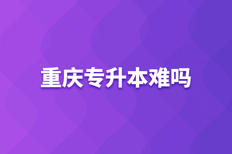 重慶專(zhuān)升本難嗎？