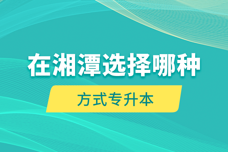 在湘潭選擇哪種方式專升本？