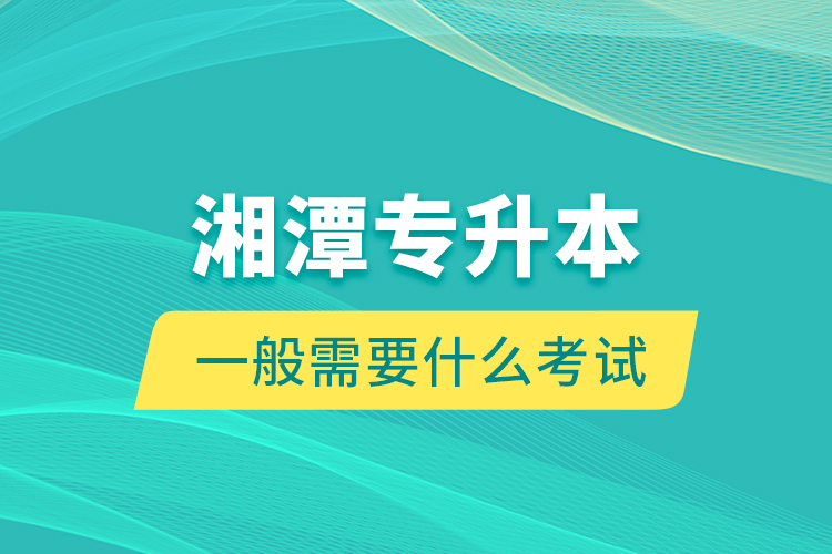 湘潭專升本一般需要什么考試？