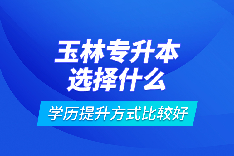 玉林專升本選擇什么學(xué)歷提升方式比較好？