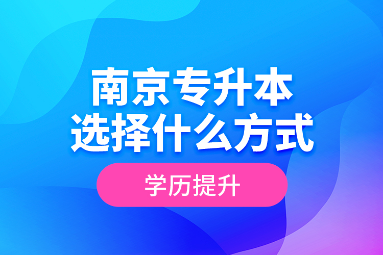 南京專升本選擇什么方式學(xué)歷提升？