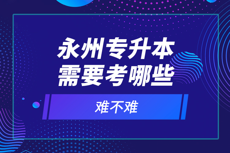 永州專升本需要考哪些？難不難？
