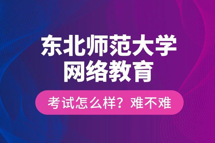 東北師范大學(xué)網(wǎng)絡(luò)教育考試怎么樣？難不難？