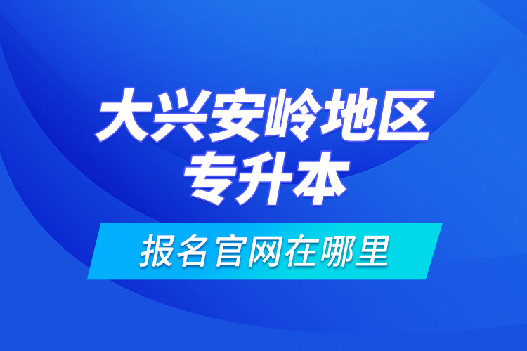大興安嶺地區(qū)專(zhuān)升本報(bào)名官網(wǎng)在哪里？