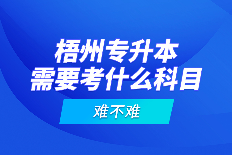 梧州專(zhuān)升本需要考什么科目，難不難？