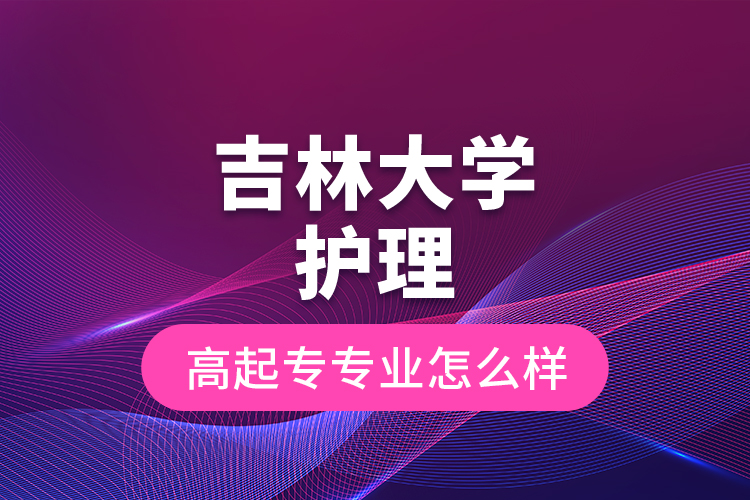 吉林大學(xué)護(hù)理高起專專業(yè)怎么樣？