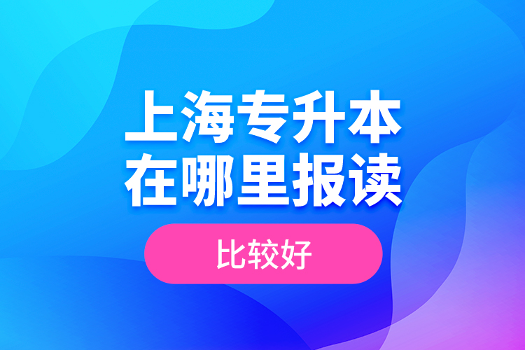 上海專升本在哪里報讀比較好？