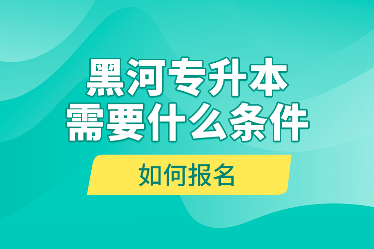 黑河專升本需要什么條件，如何報名？