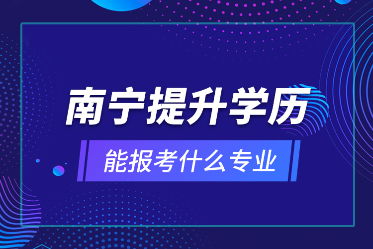 南寧提升學(xué)歷能報(bào)考什么專業(yè)？