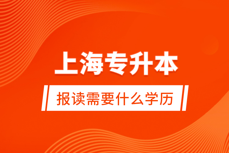 上海專升本報讀需要什么學歷？