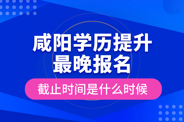 咸陽學歷提升最晚報名截止時間是什么時候？