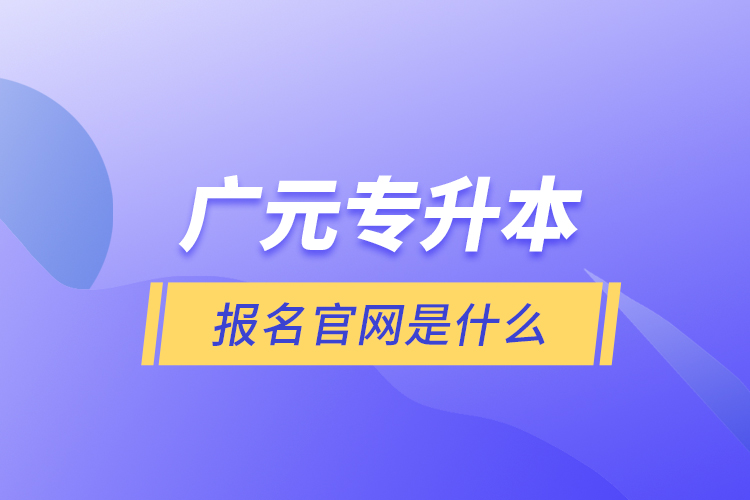 廣元專升本報(bào)名官網(wǎng)是什么？