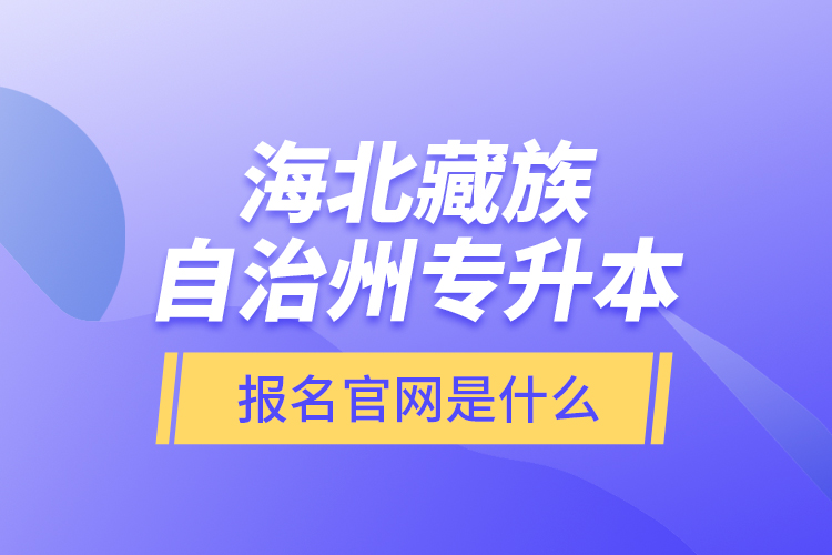 海北藏族自治州專升本報(bào)名官網(wǎng)是什么？