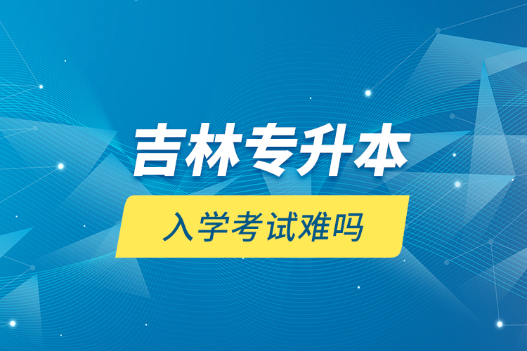 吉林專(zhuān)升本入學(xué)考試難嗎？