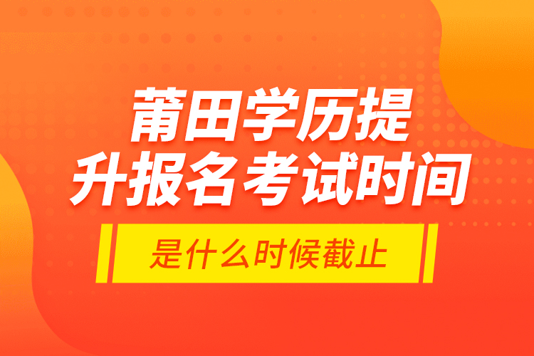 莆田學歷提升報名考試時間是什么時候截止？