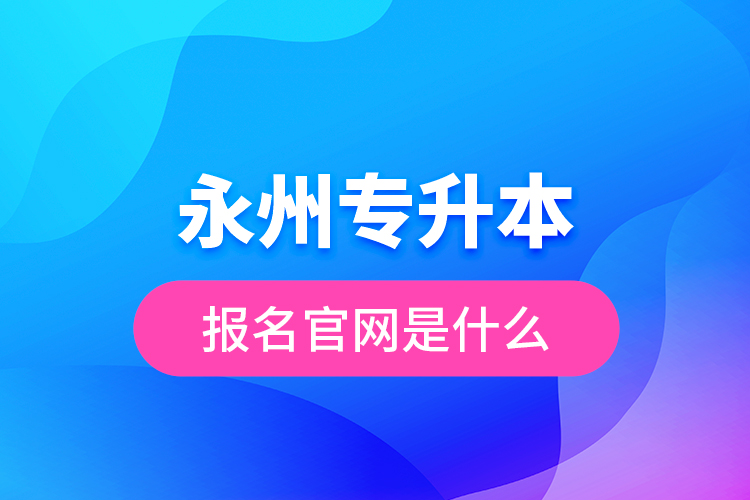 永州專升本報名官網(wǎng)是什么？