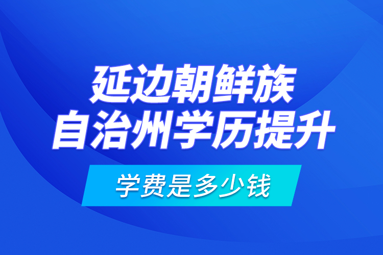 延邊朝鮮族自治州學歷提升學費是多少錢？