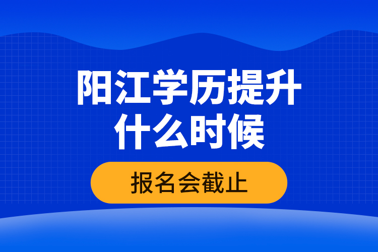 陽江學歷提升什么時候報名會截止？