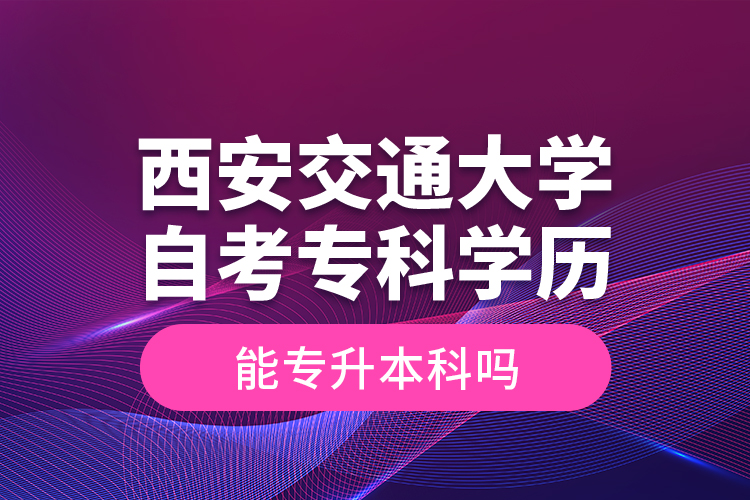 ?西安交通大學自考?？茖W歷能專升本科嗎？