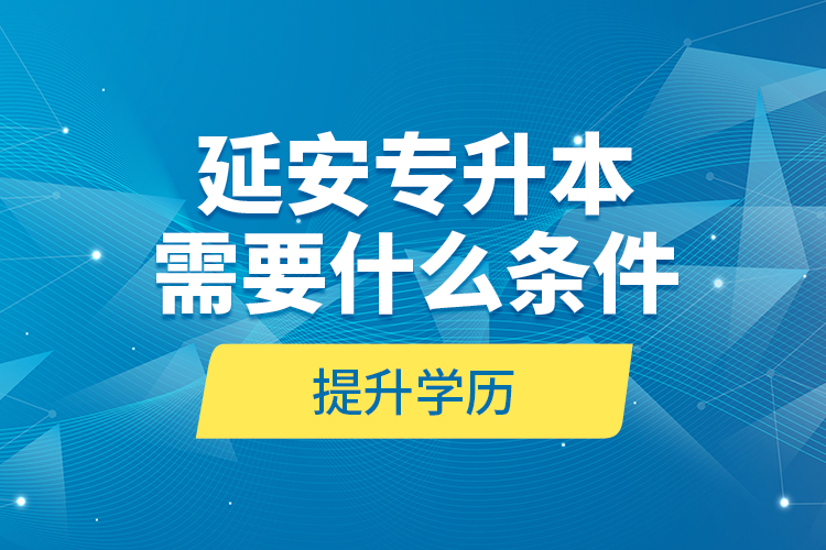 延安專升本需要什么條件提升學(xué)歷？