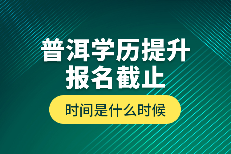 普洱學(xué)歷提升報(bào)名截止時(shí)間是什么時(shí)候？
