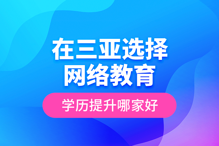 在三亞選擇網(wǎng)絡(luò)教育學(xué)歷提升哪家好？
