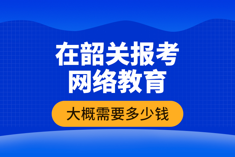 在韶關報考網(wǎng)絡教育大概需要多少錢？