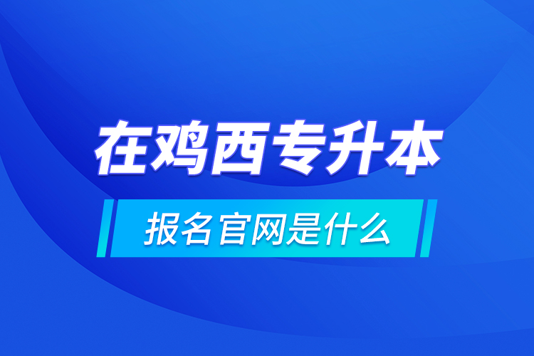 在雞西專升本報名官網(wǎng)是什么？