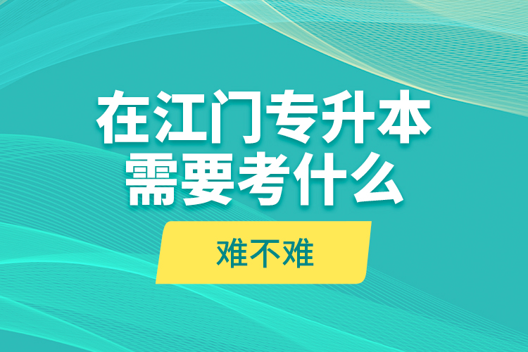 在江門專升本需要考什么？難不難？