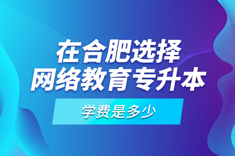 在合肥選擇網(wǎng)絡(luò)教育專升本學(xué)費(fèi)是多少？