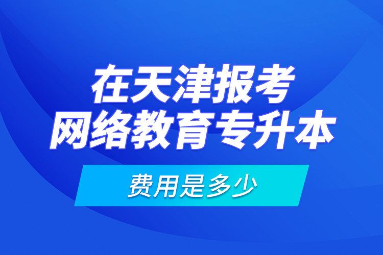 在天津報考網(wǎng)絡(luò)教育專升本的費用是多少？